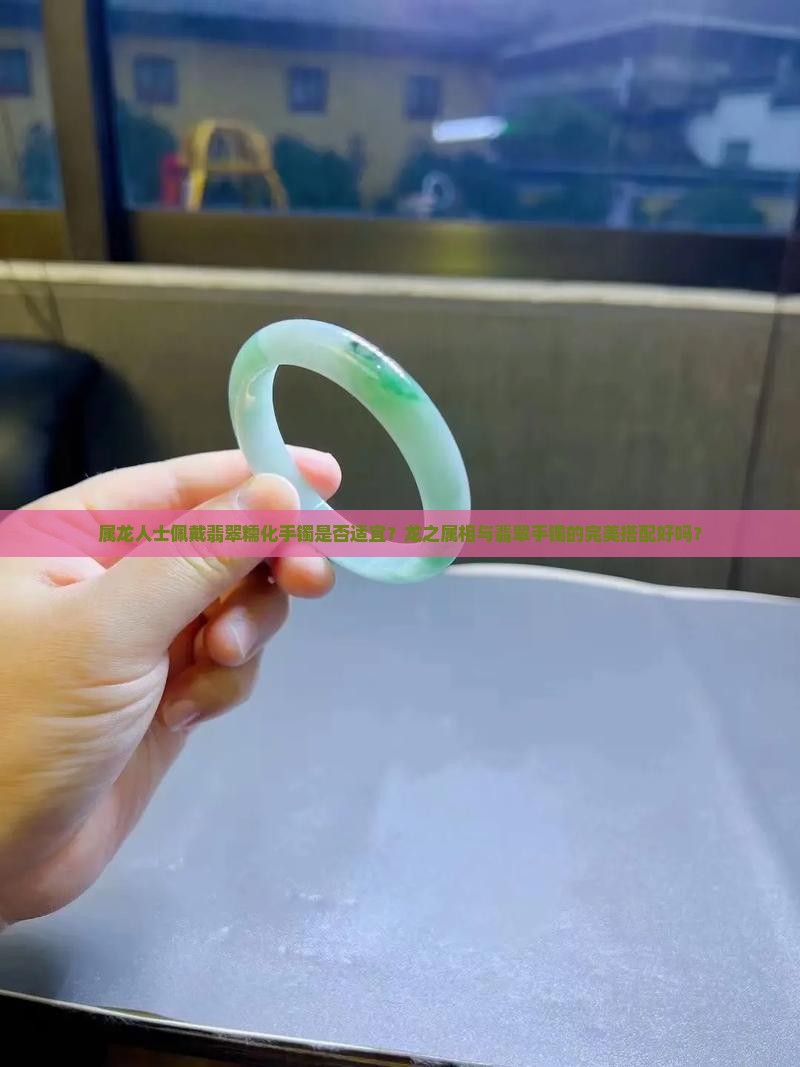 属龙人士佩戴翡翠糯化手镯是否适宜？龙之属相与翡翠手镯的完美搭配好吗？