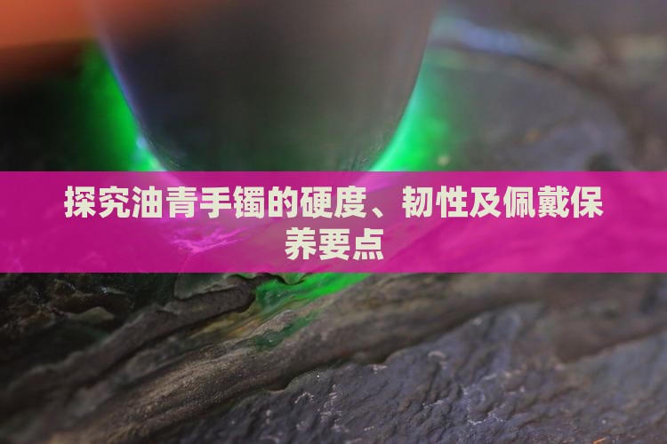 探究油青手镯的硬度、韧性及佩戴保养要点