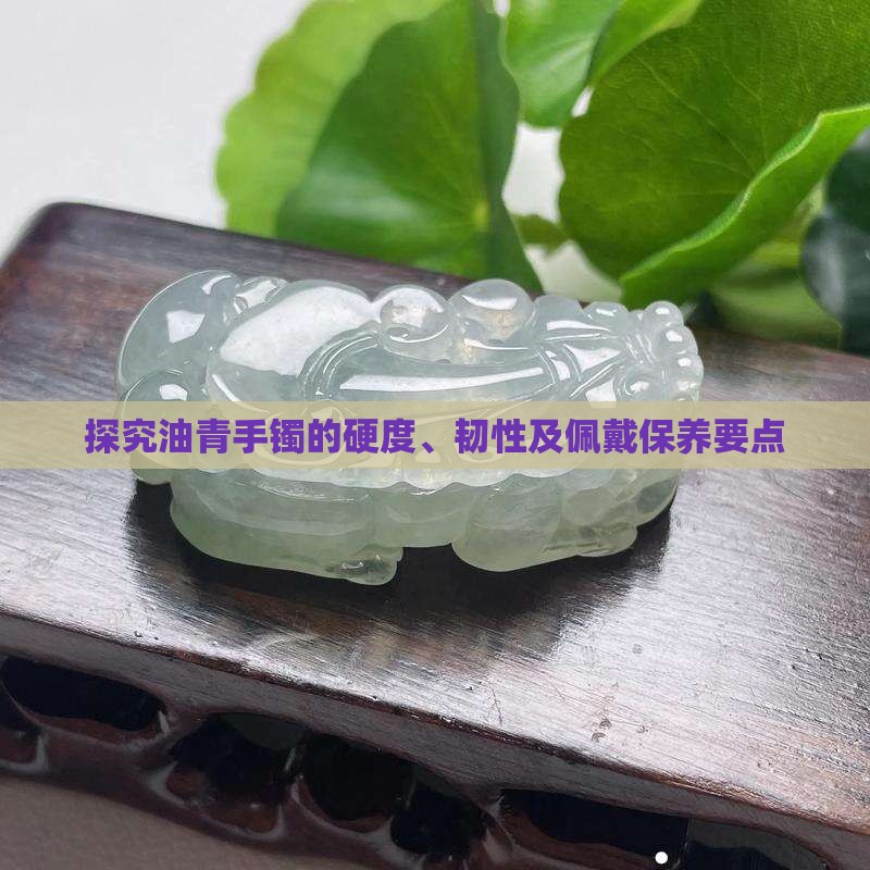 探究油青手镯的硬度、韧性及佩戴保养要点