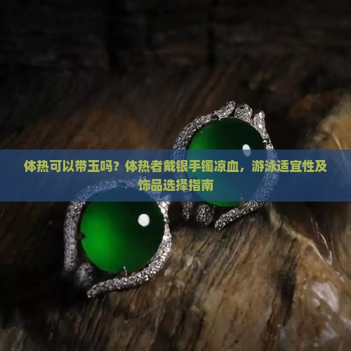 体热可以带玉吗？体热者戴银手镯凉血，游泳适宜性及饰品选择指南