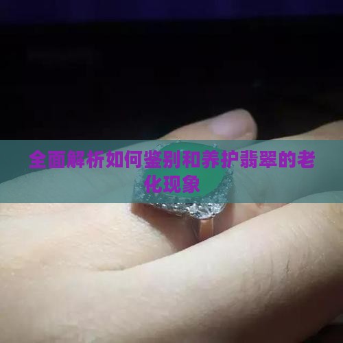 全面解析如何鉴别和养护翡翠的老化现象