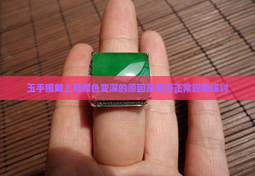 玉手镯戴上后颜色变深的原因及是否正常现象探讨