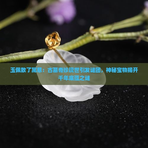 玉佩散了寓意：古墓奇珍现世引发谜团，神秘宝物揭开千年底蕴之谜