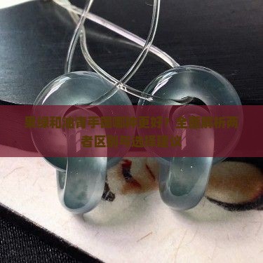 果绿和油青手镯哪种更好？全面解析两者区别与选择建议
