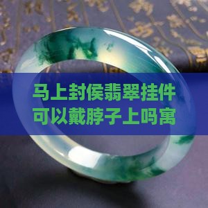 马上封侯翡翠挂件可以戴脖子上吗寓意解析
