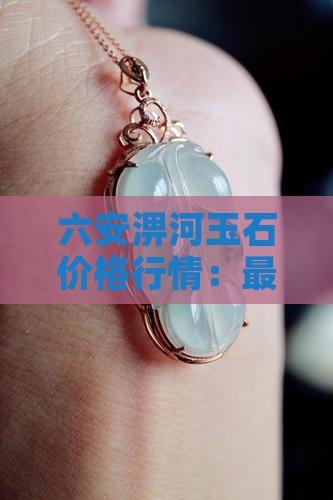 六安淠河玉石价格行情：最新价与购买指南