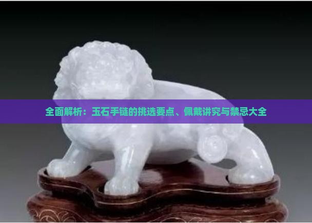 全面解析：玉石手链的挑选要点、佩戴讲究与禁忌大全