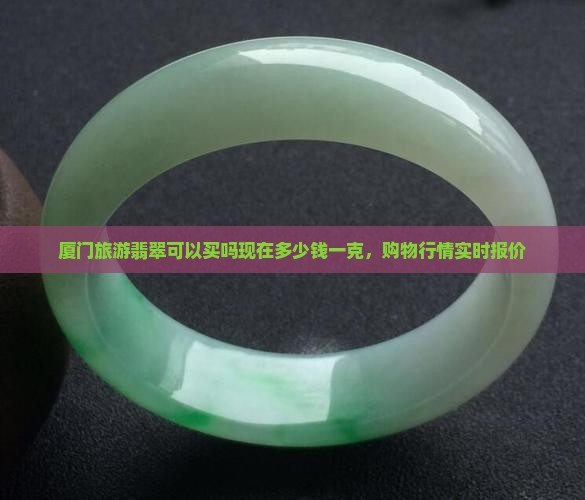 厦门旅游翡翠可以买吗现在多少钱一克，购物行情实时报价