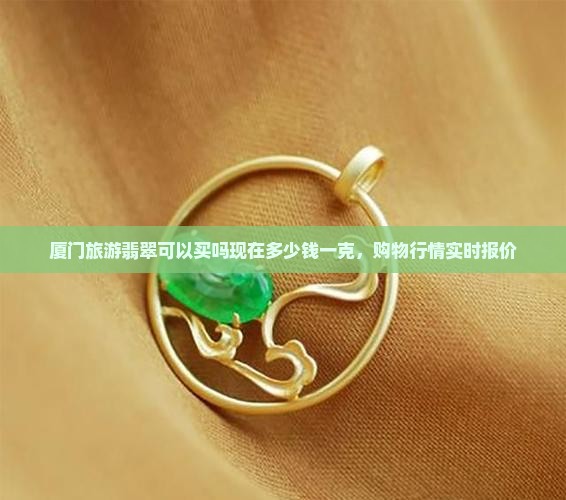 厦门旅游翡翠可以买吗现在多少钱一克，购物行情实时报价