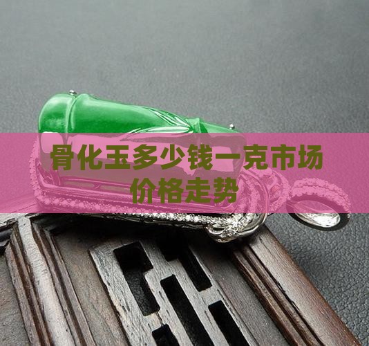 骨化玉多少钱一克市场价格走势