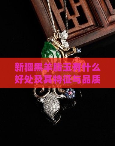 新疆黑羊脂玉有什么好处及其特征与品质评价