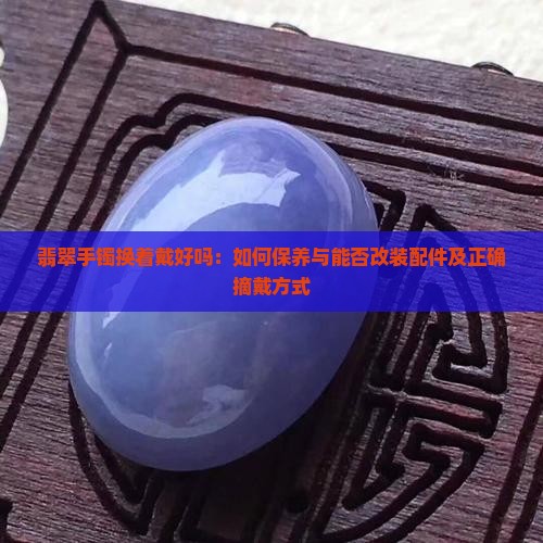 翡翠手镯换着戴好吗：如何保养与能否改装配件及正确摘戴方式