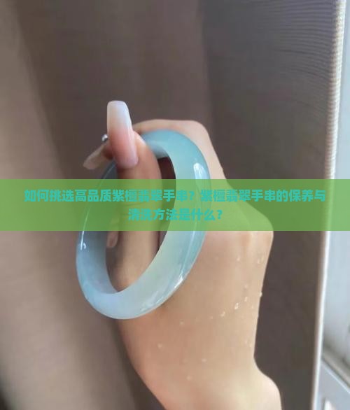 如何挑选高品质紫檀翡翠手串？紫檀翡翠手串的保养与清洗方法是什么？
