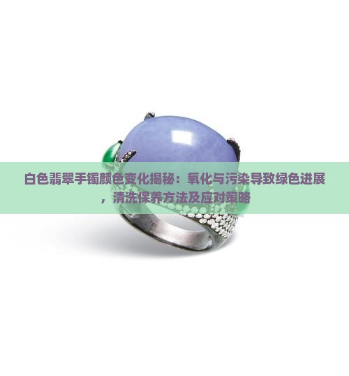 白色翡翠手镯颜色变化揭秘：氧化与污染导致绿色进展，清洗保养方法及应对策略