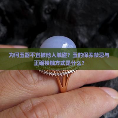 为何玉器不宜被他人触碰？玉的保养禁忌与正确接触方式是什么？