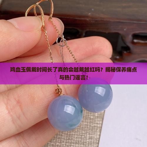 鸡血玉佩戴时间长了真的会越戴越红吗？揭秘保养痛点与热门谣言！