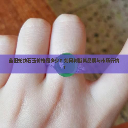 蓝田蛇纹石玉价格是多少？如何判断其品质与市场行情？