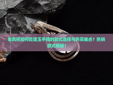 老凤祥如何处理玉手镯的款式选择与购买痛点？热销款式揭秘！