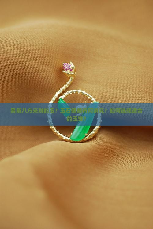 男戴八方来财的玉？玉石佩戴有何讲究？如何选择适合的玉饰？