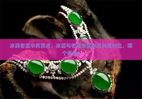 冰润老蓝水有黑点，冰蓝与老蓝水区别及材质对比，哪个更佳？