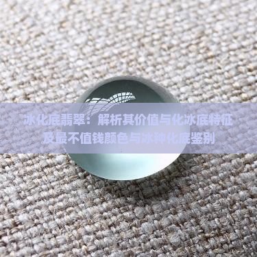 冰化底翡翠：解析其价值与化冰底特征及最不值钱颜色与冰种化底鉴别