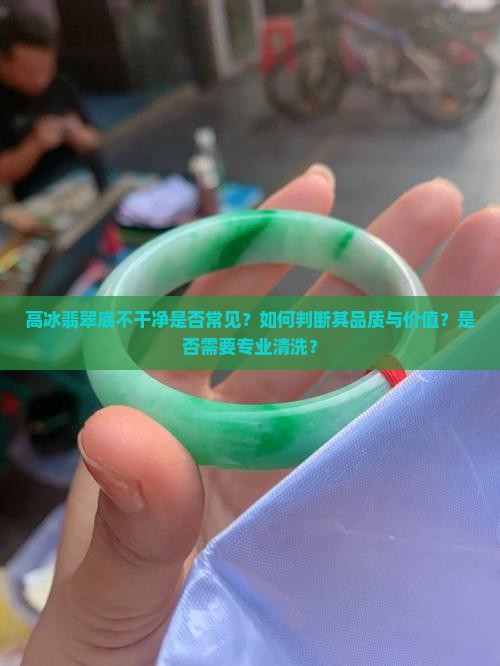 高冰翡翠底不干净是否常见？如何判断其品质与价值？是否需要专业清洗？