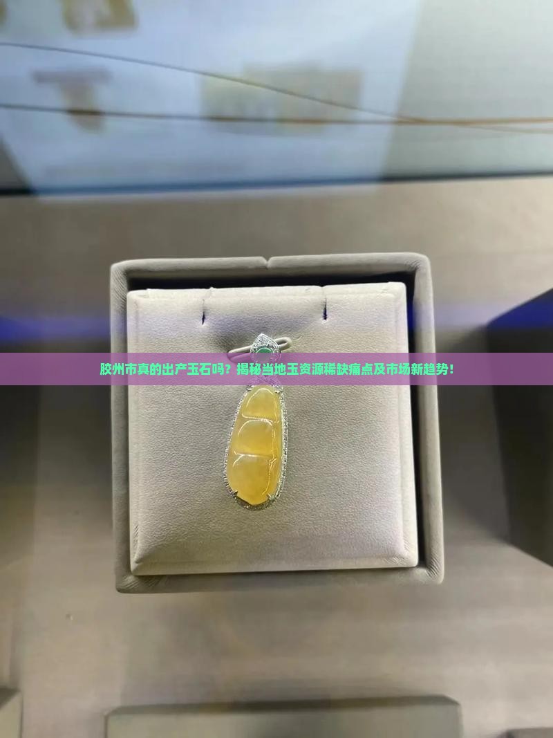 胶州市真的出产玉石吗？揭秘当地玉资源稀缺痛点及市场新趋势！