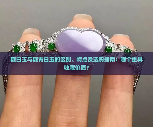 糖白玉与糖青白玉的区别、特点及选购指南：哪个更具收藏价值？