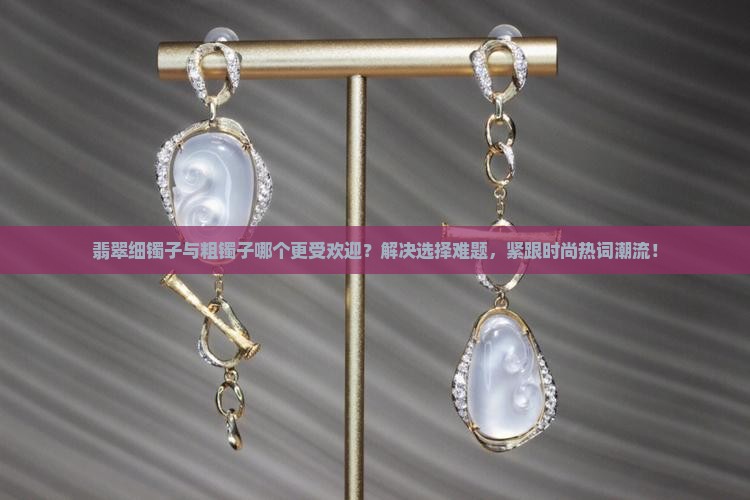 翡翠细镯子与粗镯子哪个更受欢迎？解决选择难题，紧跟时尚热词潮流！