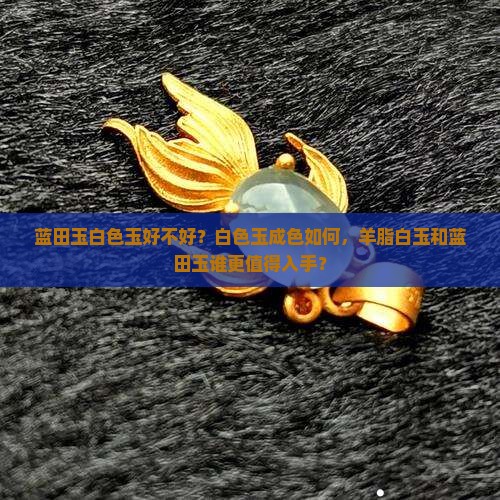 蓝田玉白色玉好不好？白色玉成色如何，羊脂白玉和蓝田玉谁更值得入手？