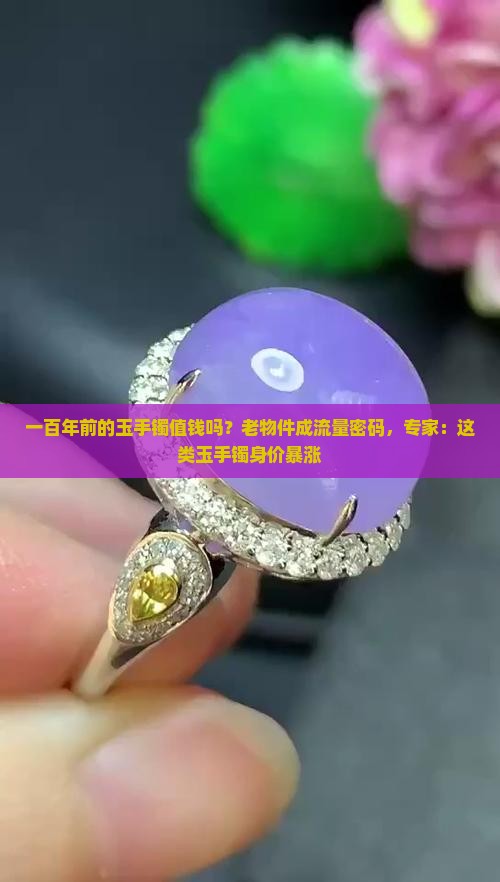 一百年前的玉手镯值钱吗？老物件成流量密码，专家：这类玉手镯身价暴涨