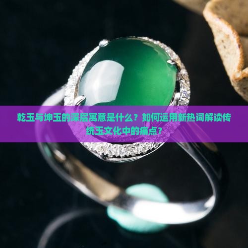 乾玉与坤玉的深层寓意是什么？如何运用新热词解读传统玉文化中的痛点？