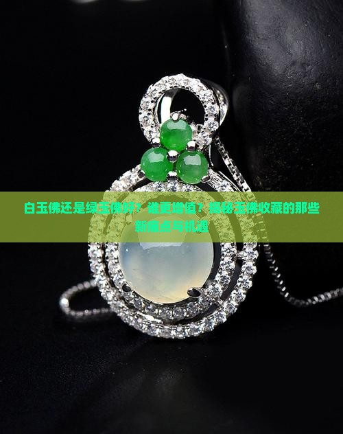 白玉佛还是绿玉佛好？谁更增值？揭秘玉佛收藏的那些新痛点与机遇