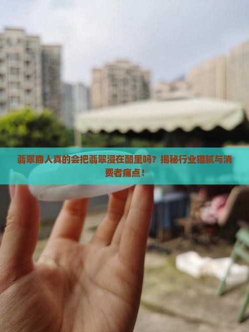 翡翠商人真的会把翡翠浸在醋里吗？揭秘行业猫腻与消费者痛点！