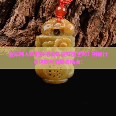 翡翠商人真的会把翡翠浸在醋里吗？揭秘行业猫腻与消费者痛点！