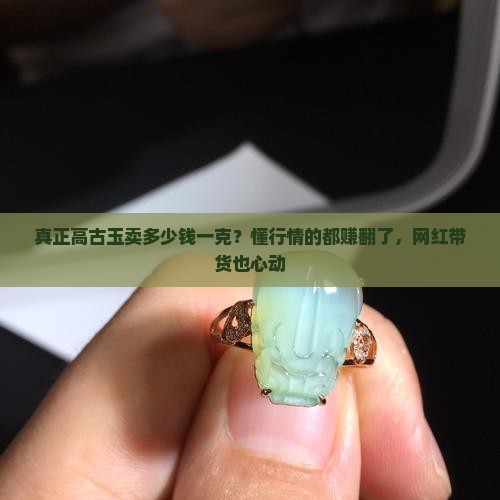真正高古玉卖多少钱一克？懂行情的都赚翻了，网红带货也心动