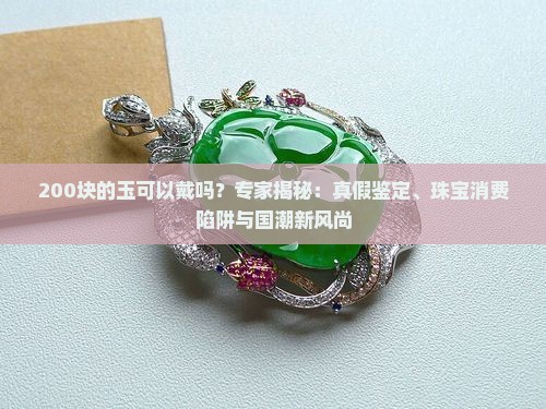200块的玉可以戴吗？专家揭秘：真假鉴定、珠宝消费陷阱与国潮新风尚