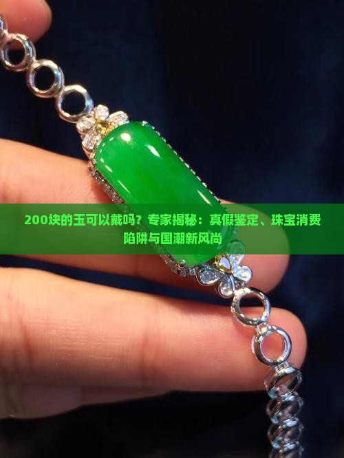 200块的玉可以戴吗？专家揭秘：真假鉴定、珠宝消费陷阱与国潮新风尚