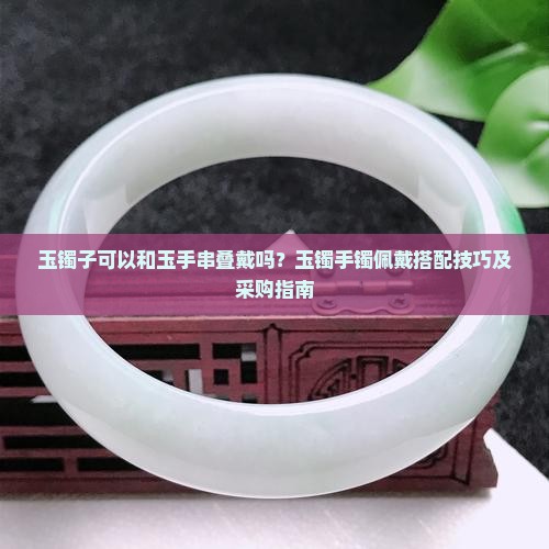 玉镯子可以和玉手串叠戴吗？玉镯手镯佩戴搭配技巧及采购指南