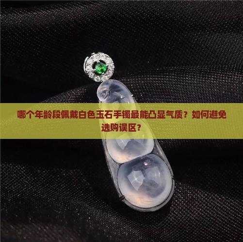 哪个年龄段佩戴白色玉石手镯最能凸显气质？如何避免选购误区？