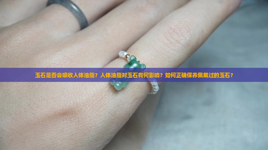 玉石是否会吸收人体油脂？人体油脂对玉石有何影响？如何正确保养佩戴过的玉石？