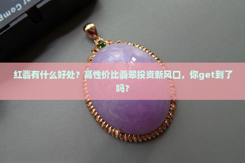 红翡有什么好处？高性价比翡翠投资新风口，你get到了吗？