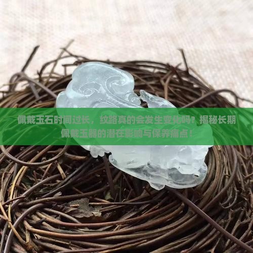 佩戴玉石时间过长，纹路真的会发生变化吗？揭秘长期佩戴玉器的潜在影响与保养痛点！