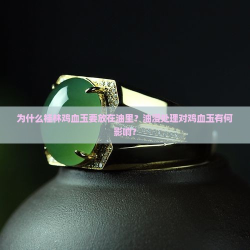 为什么桂林鸡血玉要放在油里？油浸处理对鸡血玉有何影响？