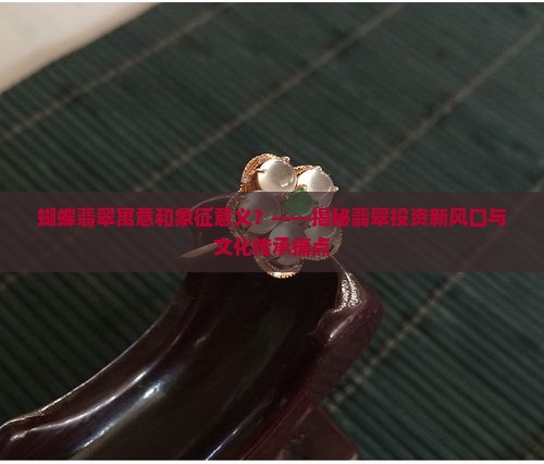 蝴蝶翡翠寓意和象征意义？——揭秘翡翠投资新风口与文化传承痛点