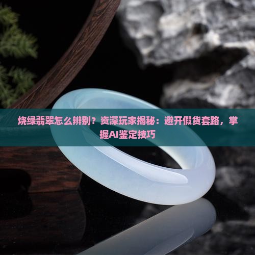 烧绿翡翠怎么辨别？资深玩家揭秘：避开假货套路，掌握AI鉴定技巧