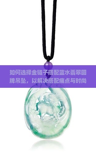 如何选择金链子搭配蓝水翡翠圆牌吊坠，以解决搭配痛点与时尚热词难题？