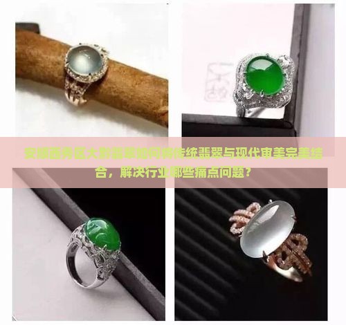 安顺西秀区大黔翡翠如何将传统翡翠与现代审美完美结合，解决行业哪些痛点问题？