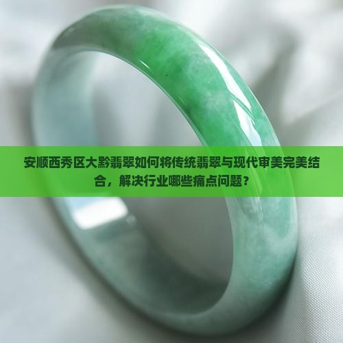 安顺西秀区大黔翡翠如何将传统翡翠与现代审美完美结合，解决行业哪些痛点问题？