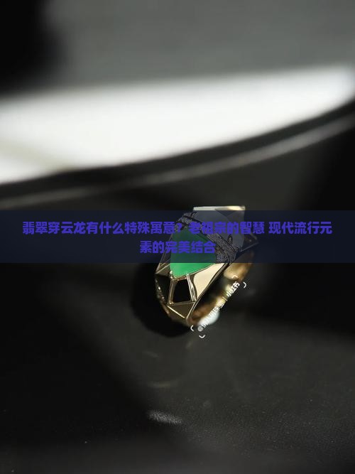 翡翠穿云龙有什么特殊寓意？老祖宗的智慧+现代流行元素的完美结合